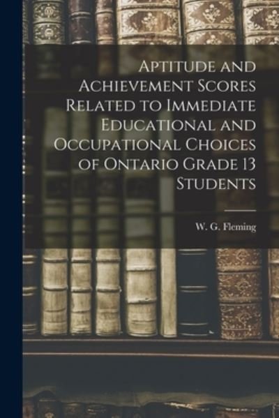 Cover for W G (William Gerald) 1924 Fleming · Aptitude and Achievement Scores Related to Immediate Educational and Occupational Choices of Ontario Grade 13 Students (Paperback Book) (2021)
