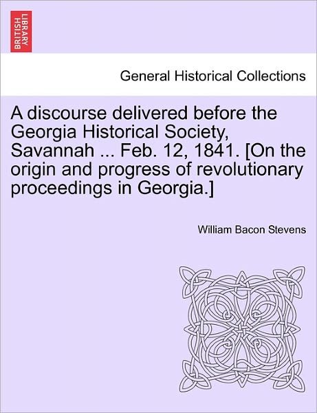 A Discourse Delivered Before the Georgia Historical Society, Savannah ... Feb. 12, 1841. [on the Origin and Progress of Revolutionary Proceedings in Geo - William Bacon Stevens - Books - British Library, Historical Print Editio - 9781241553708 - March 28, 2011