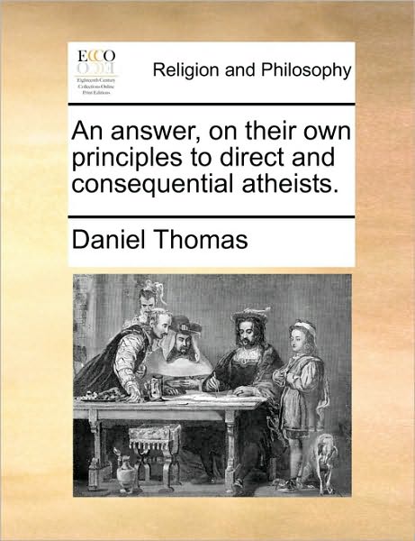 An Answer, on Their Own Principles to Direct and Consequential Atheists. - Daniel Thomas - Books - Gale Ecco, Print Editions - 9781171167709 - June 24, 2010