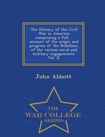 The History of the Civil War in America; Comprising a Full ... Account of the Origin and Progress of the Rebellion, of the Various Naval and Military Enga - John Abbott - Books - War College Series - 9781297476709 - February 24, 2015