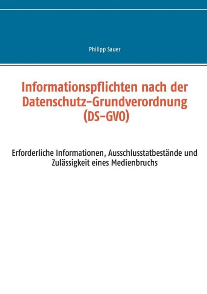 Cover for Philipp Sauer · Informationspflichten nach der Datenschutz-Grundverordnung (DS-GVO): Erforderliche Informationen, Ausschlusstatbestande und Zulassigkeit eines Medienbruchs (Pocketbok) (2018)