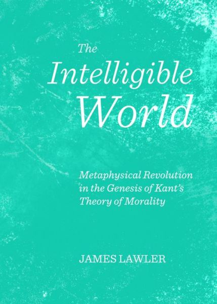 Cover for James Lawler · The Intelligible World: Metaphysical Revolution in the Genesis of Kant's Theory of Morality (Hardcover Book) (2013)