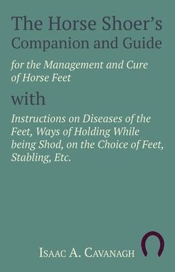 Cover for Isaac A Cavanagh · The Horse Shoer's Companion and Guide for the Management and Cure of Horse Feet with Instructions on Diseases of the Feet, Ways of Holding While being Shod, on the Choice of Feet, Stabling, Etc. (Paperback Book) (2017)