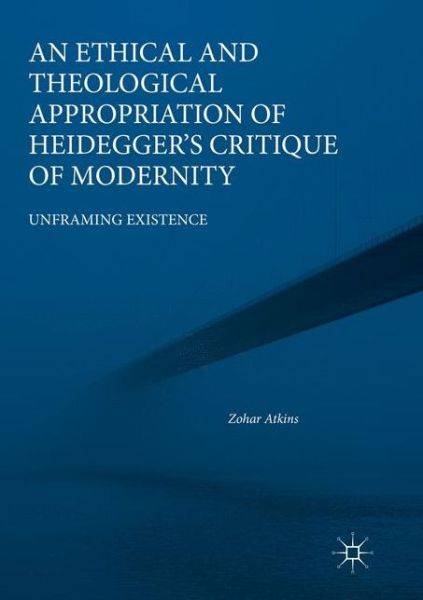 Cover for Zohar Atkins · An Ethical and Theological Appropriation of Heidegger's Critique of Modernity: Unframing Existence (Paperback Book) [Softcover reprint of the original 1st ed. 2018 edition] (2018)