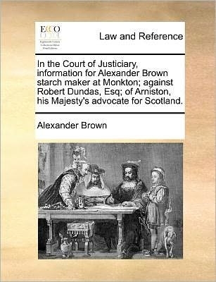 Cover for Alexander Brown · In the Court of Justiciary, Information for Alexander Brown Starch Maker at Monkton; Against Robert Dundas, Esq; of Arniston, His Majesty's Advocate F (Paperback Bog) (2010)