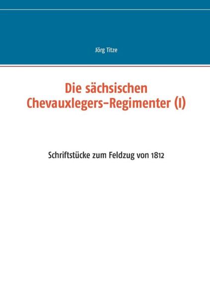 Cover for Joerg Titze · Die sachsischen Chevauxlegers-Regimenter (I): Schriftstucke zum Feldzug von 1812 (Paperback Book) (2016)