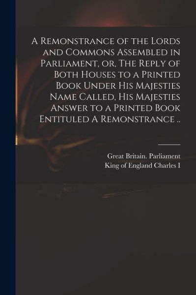 Cover for Great Britain Parliament · A Remonstrance of the Lords and Commons Assembled in Parliament, or, The Reply of Both Houses to a Printed Book Under His Majesties Name Called, His Majesties Answer to a Printed Book Entituled A Remonstrance .. (Pocketbok) (2021)