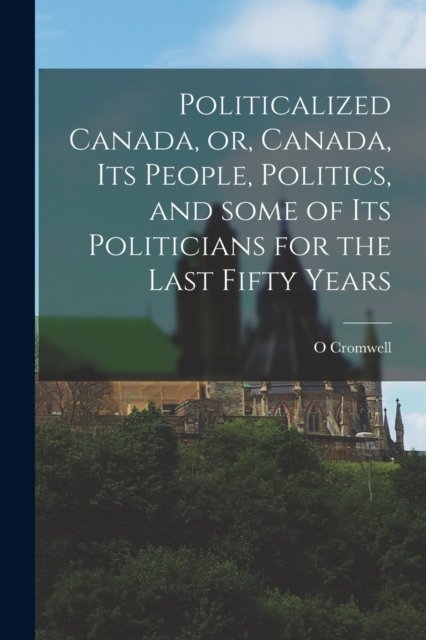 Cover for O Cromwell · Politicalized Canada, or, Canada, Its People, Politics, and Some of Its Politicians for the Last Fifty Years [microform] (Taschenbuch) (2021)