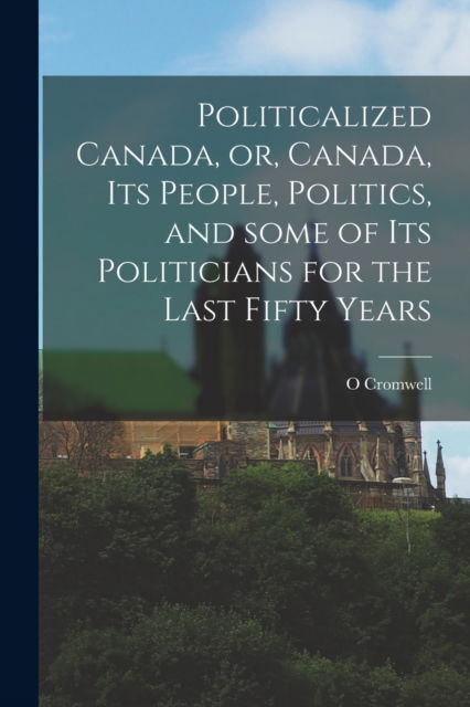 O Cromwell · Politicalized Canada, or, Canada, Its People, Politics, and Some of Its Politicians for the Last Fifty Years [microform] (Taschenbuch) (2021)