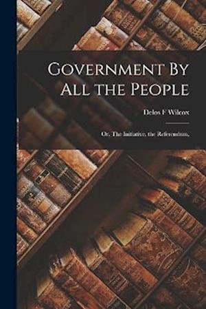 Cover for Delos F. Wilcox · Government by All the People; or, the Initiative, the Referendum, (Book) (2022)