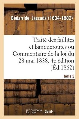 Cover for Jassuda Bédarride · Traite Des Faillites Et Banqueroutes Ou Commentaire de la Loi Du 28 Mai 1838. 4e Edition. Tome 3 (Paperback Book) (2018)