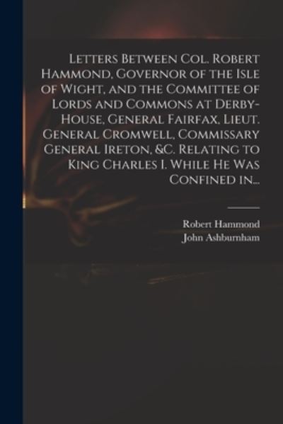 Robert 1621-1654 Hammond · Letters Between Col. Robert Hammond, Governor of the Isle of Wight, and the Committee of Lords and Commons at Derby-House, General Fairfax, Lieut. General Cromwell, Commissary General Ireton, &c. Relating to King Charles I. While He Was Confined In... (Paperback Book) (2021)