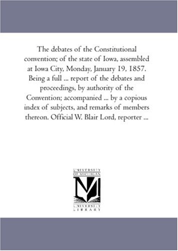 Cover for Iowa. Constitutional Convention · The Debates of the Constitutional Convention; of the State of Iowa, Assembled at Iowa City, Monday, January 19, 1857. Being a Full ... Report of the ... ... by a Copious Index of Subjects, a (Paperback Bog) (2006)