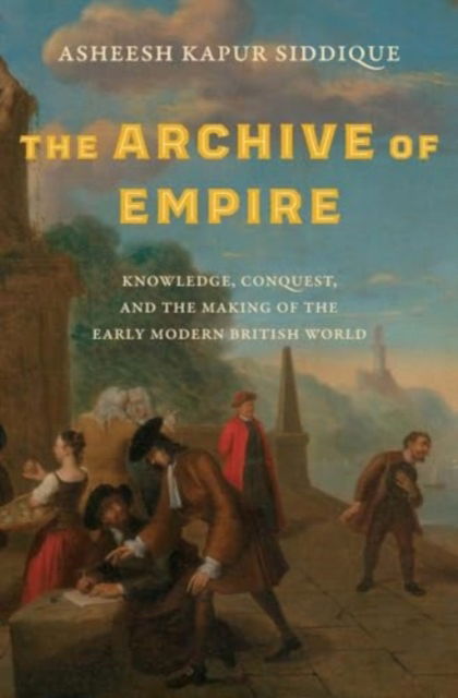 Asheesh Kapur Siddique · The Archive of Empire: Knowledge, Conquest, and the Making of the Early Modern British World - The Lewis Walpole Series in Eighteenth-Century Culture and History (Hardcover Book) (2024)