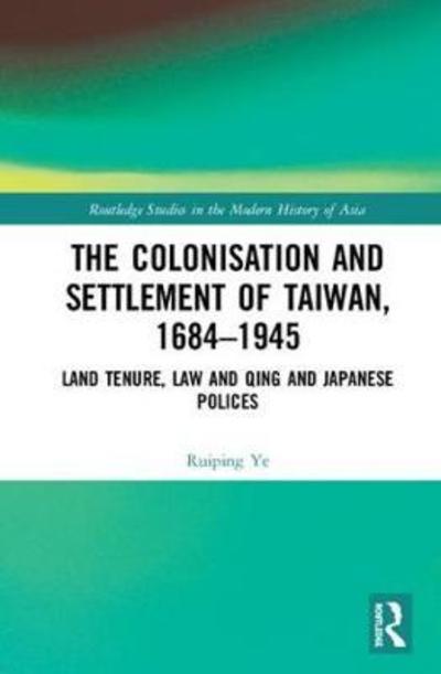 Cover for Ruiping Ye · The Colonisation and Settlement of Taiwan, 1684–1945: Land Tenure, Law and Qing and Japanese Policies - Routledge Studies in the Modern History of Asia (Hardcover Book) (2018)