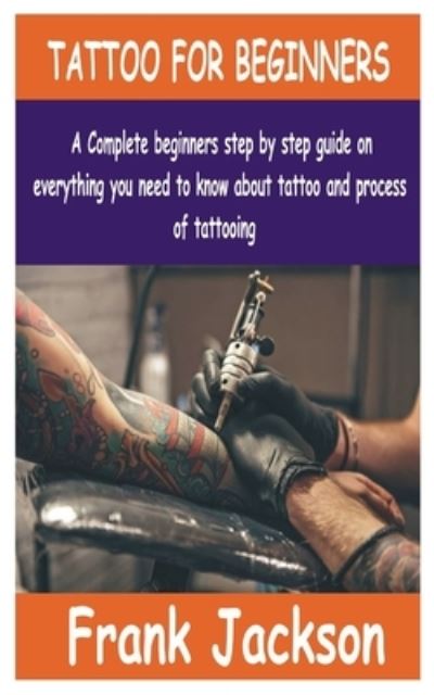 Tattoo for Beginners: A Complete beginners step by step guide on everything you need to know about Tattoo and process of tattooing. - Frank Jackson - Books - Independently Published - 9798450490717 - August 5, 2021