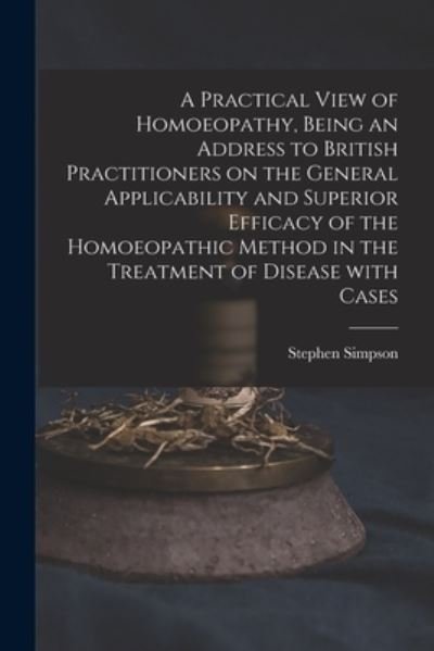 Cover for Stephen Simpson · A Practical View of Homoeopathy, Being an Address to British Practitioners on the General Applicability and Superior Efficacy of the Homoeopathic Method in the Treatment of Disease With Cases (Paperback Book) (2021)