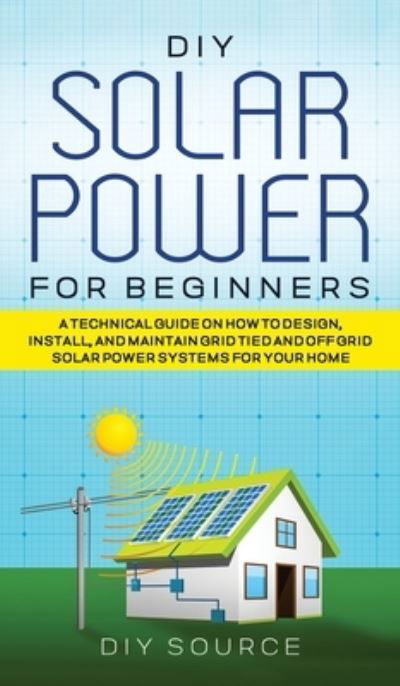 Cover for Diy Source · DIY Solar Power for Beginners, a Technical Guide on How to Design, Install, and Maintain Grid-Tied and Off-Grid Solar Power Systems for Your Home (Hardcover Book) (2021)