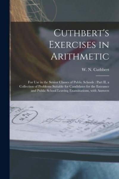 Cover for W N (W Nelson) Cuthbert · Cuthbert's Exercises in Arithmetic [microform]: for Use in the Senior Classes of Public Schools: Part II, a Collection of Problems Suitable for Candidates for the Entrance and Public School Leaving Examinations, With Answers (Paperback Book) (2021)