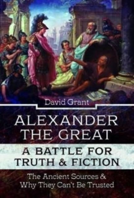 Cover for David Grant · Alexander the Great, a Battle for Truth and Fiction: The Ancient Sources And Why They Can't Be Trusted (Innbunden bok) (2022)