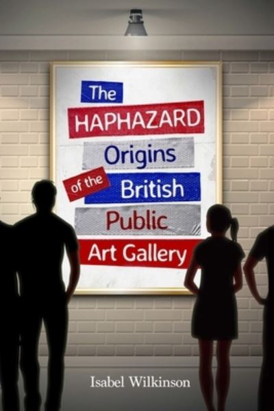 Cover for Isabel Wilkinson · The Haphazard Origins of the British Public Art Gallery (Paperback Book) (2021)