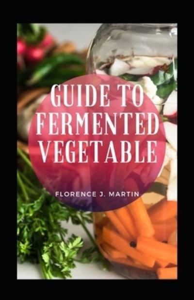 Guide To Fermented Vegetable - Florence J Martin - Boeken - Independently Published - 9798476012719 - 13 september 2021