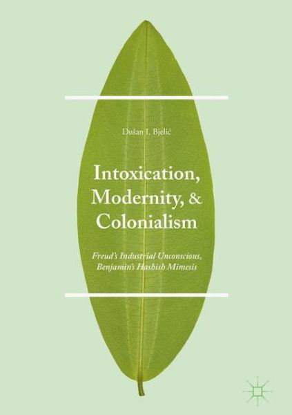 Cover for Dusan I. Bjelic · Intoxication, Modernity, and Colonialism: Freud's Industrial Unconscious, Benjamin's Hashish Mimesis (Hardcover bog) [1st ed. 2016 edition] (2017)