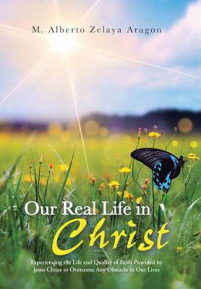 Cover for M Alberto Zelaya Aragon · Our Real Life in Christ: Experiencing the Life and Quality of Faith Provided by Jesus Christ to Overcome Any Obstacle in Our Lives (Hardcover Book) (2013)