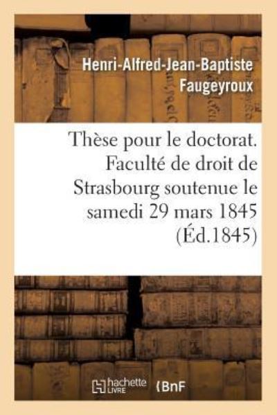 Cover for Henri-Alfred-Jean-Baptiste Faugeyroux · These Pour Le Doctorat. Faculte de Droit de Strasbourg Soutenue Le Samedi 29 Mars 1845 (Paperback Book) (2017)