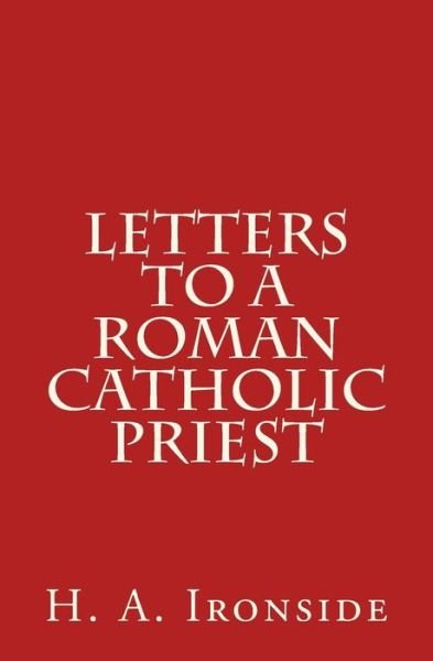 Letters to a Roman Catholic Priest - H a Ironside - Books - Createspace - 9781500610722 - July 23, 2014