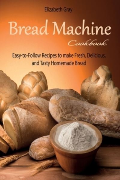 Cover for Elizabeth Gray · Bread Machine Cookbook: Easy-to-Follow Recipes to make Fresh, Delicious, and Tasty Homemade Bread (Paperback Book) (2021)