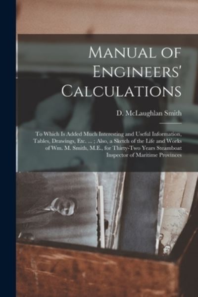 Cover for D McLaughlan Smith · Manual of Engineers' Calculations [microform]: to Which is Added Much Interesting and Useful Information, Tables, Drawings, Etc. ...; Also, a Sketch of the Life and Works of Wm. M. Smith, M.E., for Thirty-two Years Steamboat Inspector of Maritime... (Paperback Book) (2021)