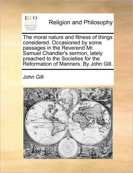 Cover for John Gill · The Moral Nature and Fitness of Things Considered. Occasioned by Some Passages in the Reverend Mr. Samuel Chandler's Sermon, Lately Preached to the ... for the Reformation of Manners. by John Gill. (Paperback Book) (2010)