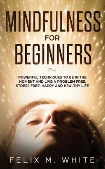 Cover for Felix M White · Mindfulness for Beginners: Powerful Techniques to Be In the Moment and Live a Problem Free, Stress Free, Happy and Healthy Life (Paperback Book) (2019)