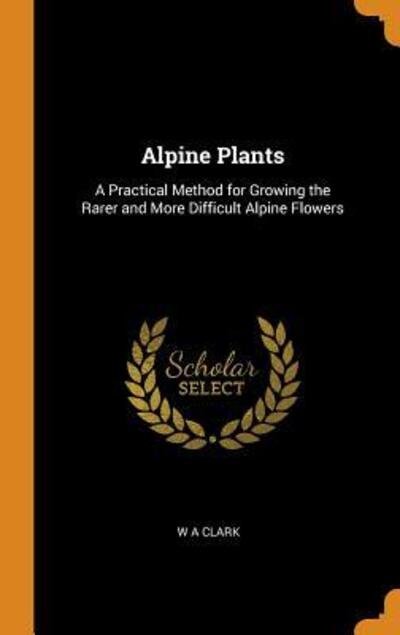 Alpine Plants A Practical Method for Growing the Rarer and More Difficult Alpine Flowers - W a Clark - Books - Franklin Classics Trade Press - 9780344399725 - October 28, 2018
