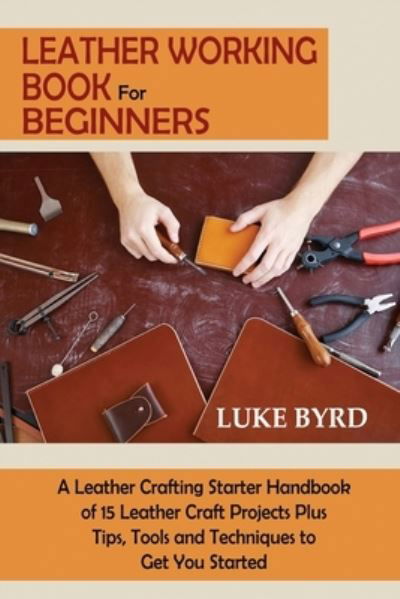 Cover for Luke Byrd · Leather Working Book for Beginners: A Leather Crafting Starter Handbook of 15 Leather Craft Projects Plus Tips, Tools and Techniques to Get You Started (Paperback Book) (2021)