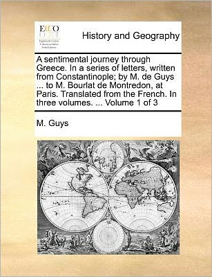 A Sentimental Journey Through Greece. in a Series of Letters, Written from Constantinople; by M. De Guys ... to M. Bourlat De Montredon, at Paris. ... French. in Three Volumes. ... Volume 1 of 3 - M. Guys - Books - Gale ECCO, Print Editions - 9781140687726 - May 27, 2010