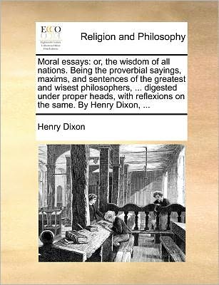 Cover for Henry Dixon · Moral Essays: Or, the Wisdom of All Nations. Being the Proverbial Sayings, Maxims, and Sentences of the Greatest and Wisest Philosophers, ... Digested ... Reflexions on the Same. by Henry Dixon, ... (Paperback Book) (2010)