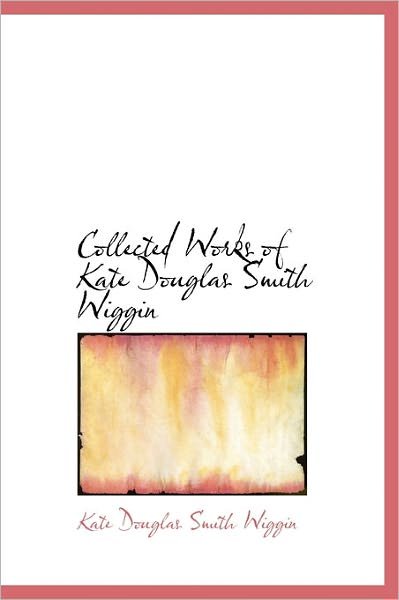 Cover for Kate Douglas Smith Wiggin · Collected Works of Kate Douglas Smith Wiggin (Hardcover Book) (2011)