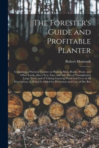 Cover for Robert Monteath · The Forester's Guide and Profitable Planter: Containing a Practical Treatise on Planting Moss, Rocky, Waste, and Other Lands, Also a New, Easy, and Safe Plan of Transplanting Large Trees, and of Valuing Growing Wood and Trees of All Descriptions, To... (Paperback Book) (2021)