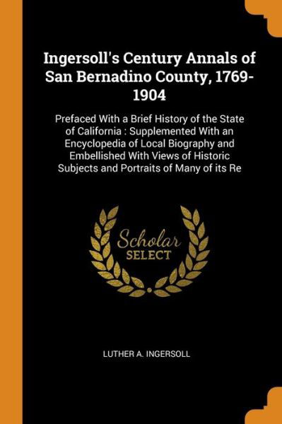 Cover for Luther a Ingersoll · Ingersoll's Century Annals of San Bernadino County, 1769-1904: Prefaced With a Brief History of the State of California: Supplemented With an Encyclopedia of Local Biography and Embellished With Views of Historic Subjects and Portraits of Many of its Re (Paperback Book) (2018)