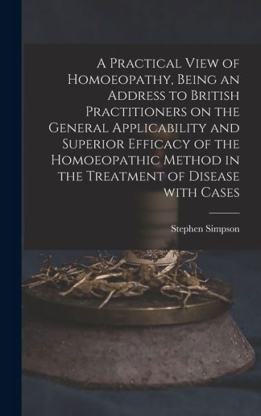 Cover for Stephen Simpson · A Practical View of Homoeopathy, Being an Address to British Practitioners on the General Applicability and Superior Efficacy of the Homoeopathic Method in the Treatment of Disease With Cases (Hardcover Book) (2021)