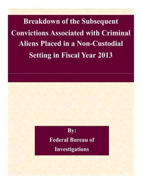 Federal Bureau of Investigations · Breakdown of the Subsequent Convictions Associated with Criminal Aliens Placed in a Non-custodial Setting in Fiscal Year 2013 (Taschenbuch) (2015)