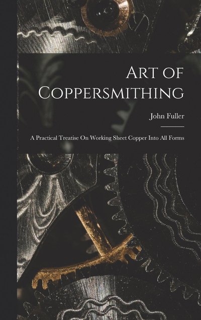 Cover for John Fuller · Art of Coppersmithing: A Practical Treatise On Working Sheet Copper Into All Forms (Inbunden Bok) (2022)