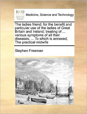 Cover for Stephen Freeman · The Ladies Friend; for the Benefit and Particular Use of the Ladies of Great Britain and Ireland; Treating of ... Various Symptoms of All Their Diseases, ... to Which is Annexed, the Practical Midwife (Paperback Book) (2010)