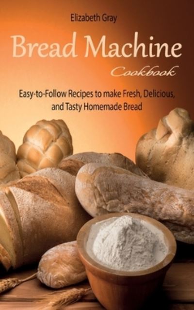 Cover for Elizabeth Gray · Bread Machine Cookbook: Easy-to-Follow Recipes to make Fresh, Delicious, and Tasty Homemade Bread (Hardcover Book) (2021)