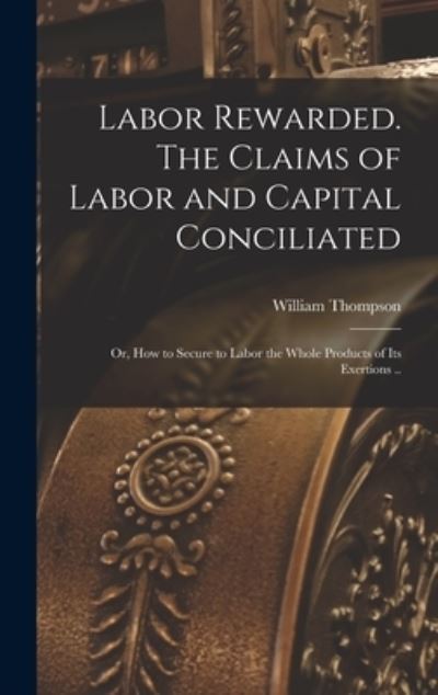 Cover for William Thompson · Labor Rewarded. the Claims of Labor and Capital Conciliated; or, How to Secure to Labor the Whole Products of Its Exertions . . (Book) (2022)