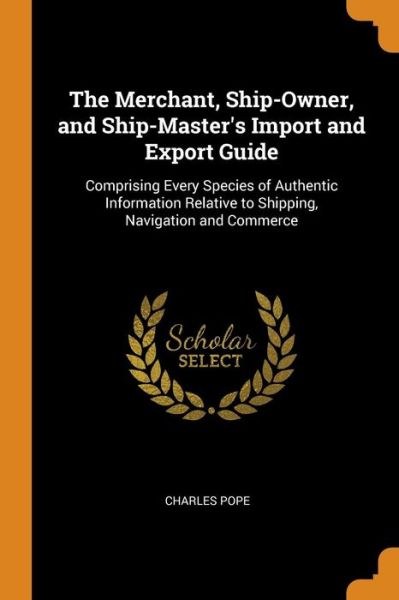 The Merchant, Ship-Owner, and Ship-Master's Import and Export Guide: Comprising Every Species of Authentic Information Relative to Shipping, Navigation and Commerce - Charles Pope - Livres - Franklin Classics Trade Press - 9780343750732 - 18 octobre 2018