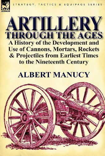 Artillery Through the Ages: a History of the Development and Use of Cannons, Mortars, Rockets & Projectiles from Earliest Times to the Nineteenth Century - Albert Manucy - Books - Leonaur Ltd - 9780857066732 - September 26, 2011