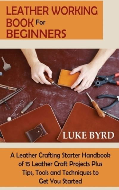 Cover for Luke Byrd · Leather Working Book for Beginners: A Leather Crafting Starter Handbook of 15 Leather Craft Projects Plus Tips, Tools and Techniques to Get You Started (Hardcover Book) (2021)
